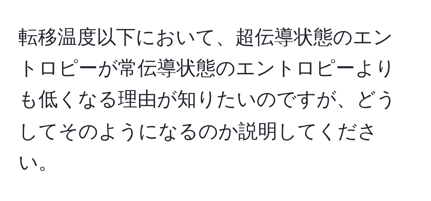 転移温度以下において、超伝導状態のエントロピーが常伝導状態のエントロピーよりも低くなる理由が知りたいのですが、どうしてそのようになるのか説明してください。