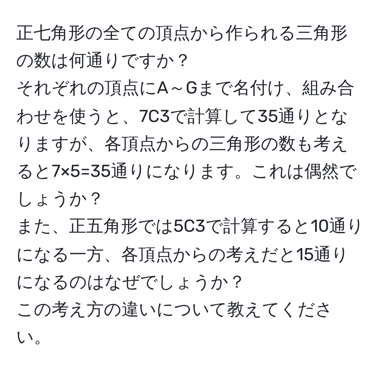 正七角形の全ての頂点から作られる三角形の数は何通りですか？  
それぞれの頂点にA～Gまで名付け、組み合わせを使うと、7C3で計算して35通りとなりますが、各頂点からの三角形の数も考えると7×5=35通りになります。これは偶然でしょうか？  
また、正五角形では5C3で計算すると10通りになる一方、各頂点からの考えだと15通りになるのはなぜでしょうか？  
この考え方の違いについて教えてください。