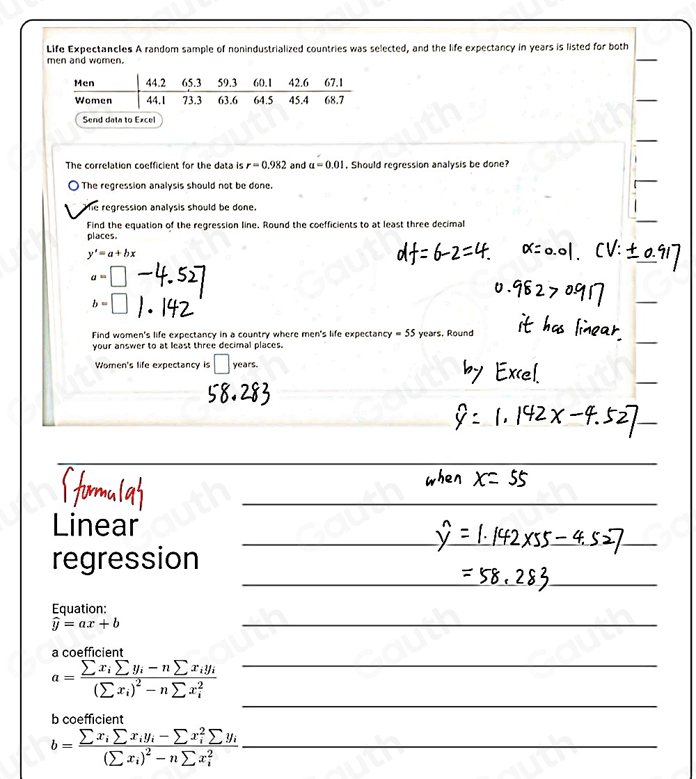 Life Expectancles A random sample of nonindustrialized countries was selected, and the life expectancy in years is listed for both 
men and women. 
 
 
Send data to Excel 
 
The correlation coefficient for the data is r=0.982 and a=0.01. Should regression analysis be done? 
The regression analysis should not be done. 
 
he regression analysis should be done. 
Find the equation of the regression line. Round the coefficients to at least three decimal 
places.
y'=a+bx
a=□
b=□

Find women's life expectancy in a country where men's life expectancy =55 years. Round 
your answer to at least three decimal places. 
□ 
Women's life expectancy is years. 
 
Linear 
regression 
Equation:
widehat y=ax+b
a coefficient
a=frac sumlimits x_isumlimits y_i-nsumlimits x_iy_i(sumlimits x_i)^2-nsumlimits x_i^2
b coefficient
b=frac sumlimits x_isumlimits x_iy_i-sumlimits x_i^(2sumlimits y_i)(sumlimits x_i)^2-nsumlimits x_i^2
Table 1: []