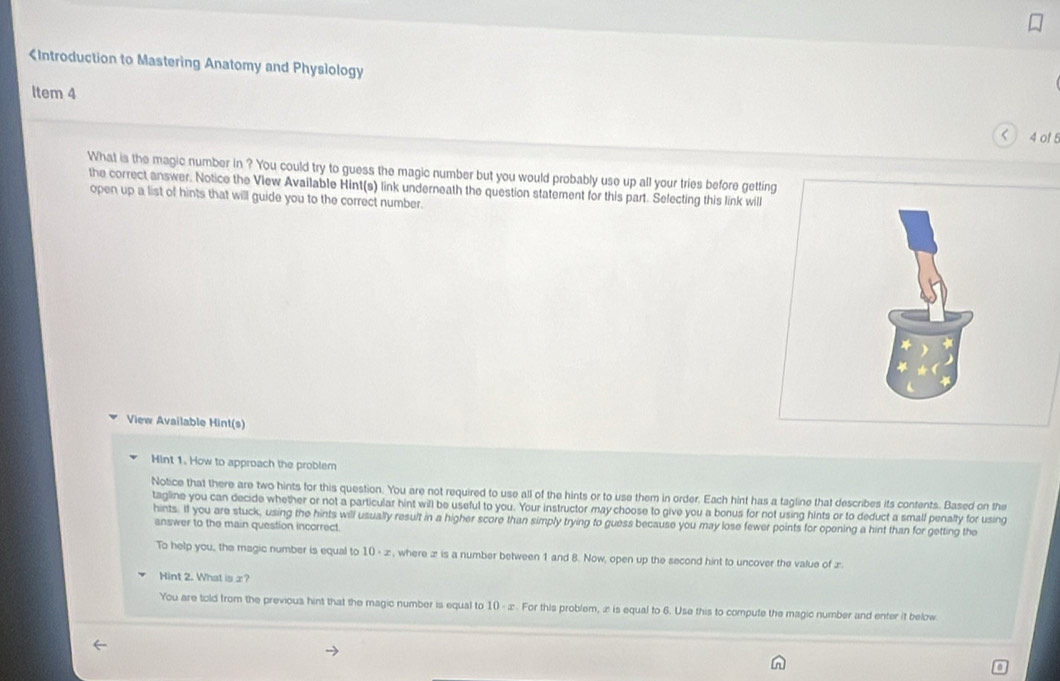 < 4 of8 
What is the magic number in ? You could try to guess the magic number but you would probably use up all your tries before getting 
the correct answer. Notice the View Available Hint(s) link underneath the question statement for this part. Selecting this link will 
open up a list of hints that will guide you to the correct number. 
View Available Hint(s) 
Hint 1. How to approach the problem 
Notice that there are two hints for this question. You are not required to use all of the hints or to use them in order. Each hint has a tagline that describes its contents. Based on the 
tagline you can decide whether or not a particular hint will be useful to you. Your instructor may choose to give you a bonus for not using hints or to deduct a small penalty for using 
hints. If you are stuck, using the hints will usually result in a higher score than simply trying to guess because you may lose fewer points for opening a hint than for getting the 
answer to the main question incorrect. 
To help you, the magic number is equal to 10 - ∞ , where x is a number between 1 and 8. Now, open up the second hint to uncover the value of æ. 
Hint 2. What is x? 
You are told from the previoua hint that the magic number is equal to 10 - ∞. For this problem, ∞ is equal to 6. Use this to compute the magic number and enter it below