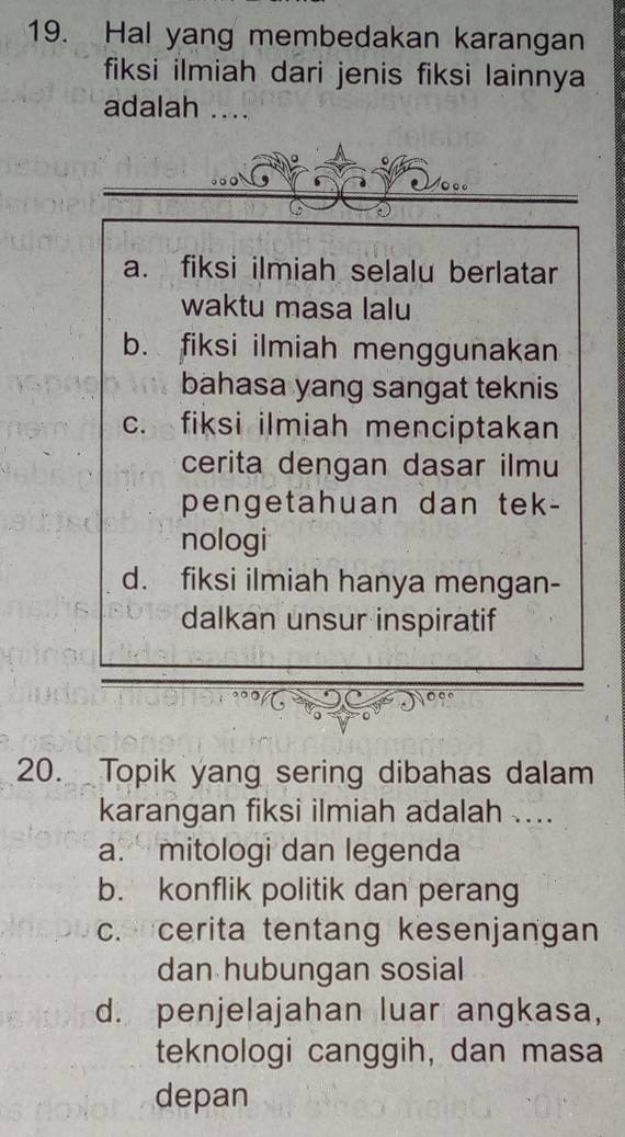 Hal yang membedakan karangan
fiksi ilmiah dari jenis fiksi lainnya
adalah ..
a. fiksi ilmiah selalu berlatar
waktu masa lalu
b. fiksi ilmiah menggunakan
bahasa yang sangat teknis
c. fiksi ilmiah menciptakan
cerita dengan dasar ilmu
pengetahuan dan tek-
nologi
d. fiksi ilmiah hanya mengan-
dalkan unsur inspiratif
20. Topik yang sering dibahas dalam
karangan fiksi ilmiah adalah ....
a. mitologi dan legenda
b. konflik politik dan perang
c. cerita tentang kesenjangan
dan hubungan sosial
d. penjelajahan luar angkasa,
teknologi canggih, dan masa
depan