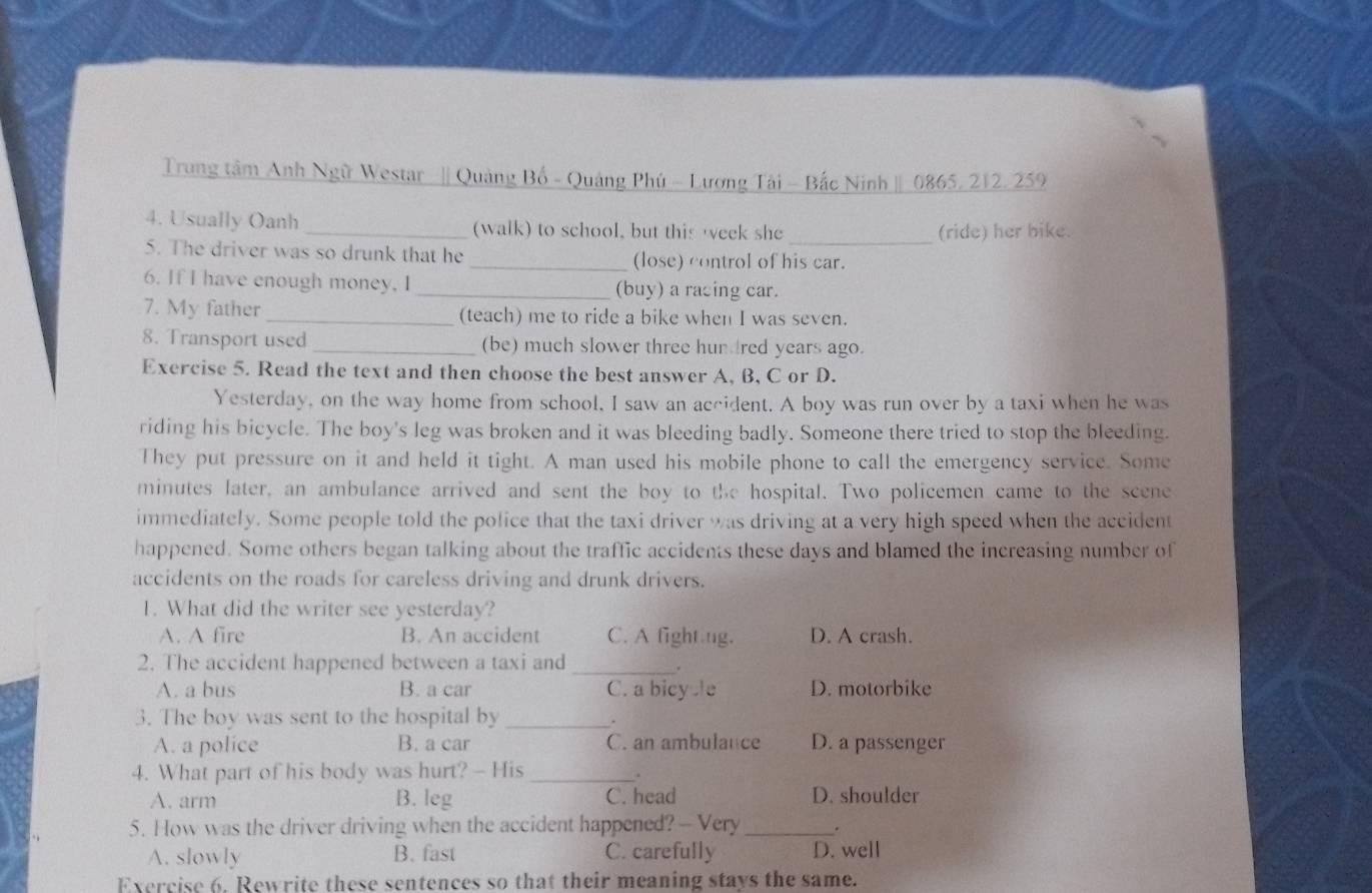 Trung tâm Anh Ngữ Westar || Quảng Bố - Quảng Phú - Lương Tài - Bắc Ninh | 0865, 212, 259
4. Usually Oanh _(walk) to school, but this eek she _(ride) her bike.
5. The driver was so drunk that he _(lose) control of his car.
6. If I have enough money, I _(buy) a racing car.
7. My father _(teach) me to ride a bike when I was seven.
8. Transport used _(be) much slower three hun red years ago.
Exercise 5. Read the text and then choose the best answer A, B, C or D.
Yesterday, on the way home from school, I saw an accident. A boy was run over by a taxi when he was
riding his bicycle. The boy's leg was broken and it was bleeding badly. Someone there tried to stop the bleeding.
They put pressure on it and held it tight. A man used his mobile phone to call the emergency service. Some
minutes later, an ambulance arrived and sent the boy to the hospital. Two policemen came to the scene
immediately. Some people told the police that the taxi driver was driving at a very high speed when the accident
happened. Some others began talking about the traffic accidents these days and blamed the increasing number of
accidents on the roads for careless driving and drunk drivers.
1. What did the writer see yesterday?
A. A fire B. An accident C. A fight ng. D. A crash.
2. The accident happened between a taxi and_
.
A. a bus B. a car C. a bicy e D. motorbike
3. The boy was sent to the hospital by_
.
A. a police B. a car C. an ambulance D. a passenger
4. What part of his body was hurt? - His_
.
A. arm B. leg C. head D. shoulder
5. How was the driver driving when the accident happened? - Very _.
A. slowly B. fast C. carefully D. well
Exercise 6. Rewrite these sentences so that their meaning stays the same.