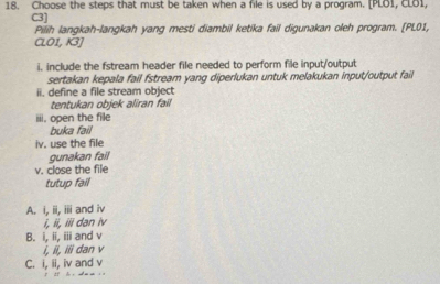 Choose the steps that must be taken when a file is used by a program. [PLOI, CLO1,
C3]
Pilih langkah-langkah yang mesti diambil ketika fail digunakan oleh program. [PL01,
CL01, K3)
i. include the fstream header file needed to perform file input/output
sertakan kepala fail fstream yang diperlukan untuk melakukan input/output fail
ii. define a file stream object
tentukan objek aliran fail
iii. open the file
buka fail
iv. use the file
gunakan fail
v. close the file
tutup fail
A. i, ii, iii and iv
i, ii, iii dan iv
B. i, ii, iii and v
i, ii, iii dan v
C. i, ii, iv and v