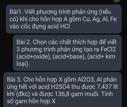 Viết phương trình phản ứng (nếu 
có) khi cho hỗn hợp A gồm Cu, Ag, Al, Fe 
vào cốc đựng acid HCl 
Bài 2. Chọn các chất thích hợp để viết 
3 phương trình phản ứng tạo ra FeCl2 
(acid+oxide), (acid+base), (acid+ kim 
loại). 
Bài 3. Cho hỗn hợp X gồm Al203, Al phản 
ứng hết với acid H2SO4 thu được 7,437 lít 
khí (đkc) và được 136, 8 gam muối. Tính 
số gam hỗn hợp X