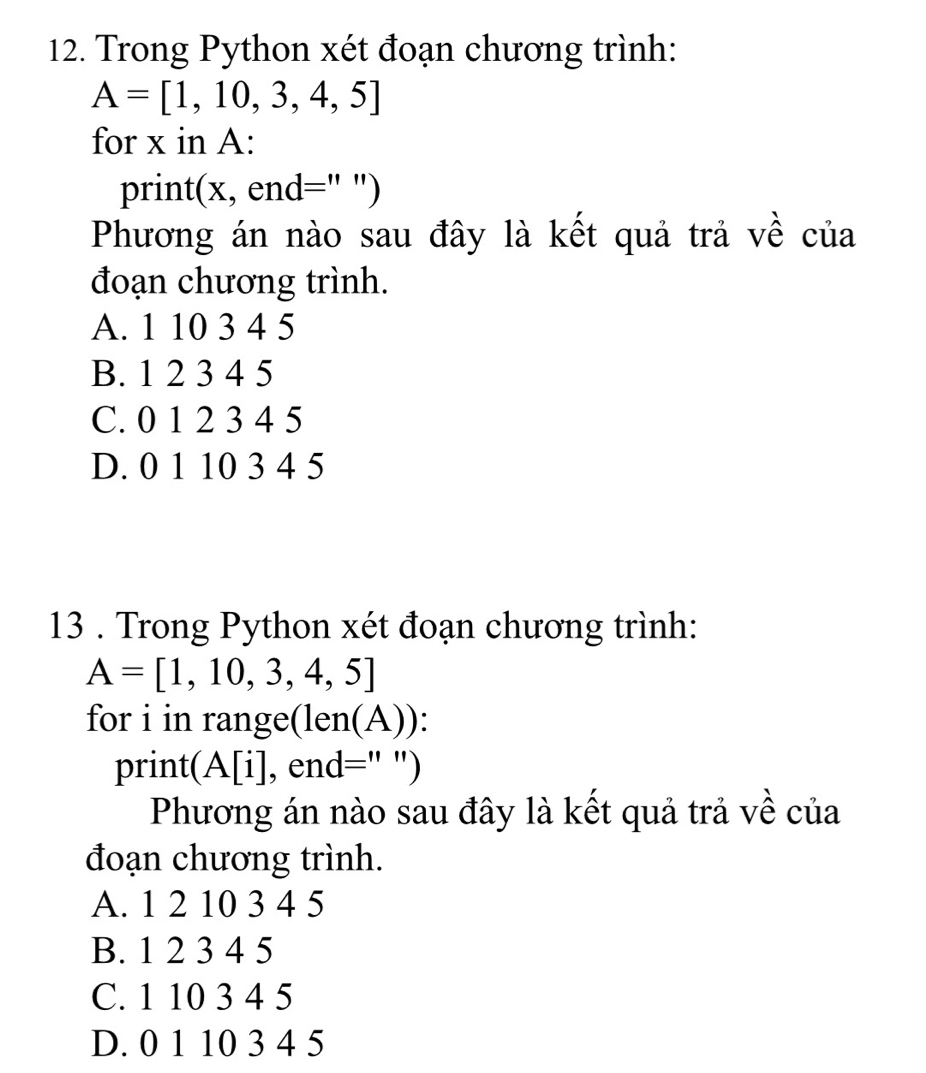 Trong Python xét đoạn chương trình:
A=[1,10,3,4,5]
for x in A:
print(x, end=" ")
Phương án nào sau đây là kết quả trả về của
đoạn chương trình.
A. 1 10 3 4 5
B. 1 2 3 4 5
C. 0 1 2 3 4 5
D. 0 1 10 3 4 5
13 . Trong Python xét đoạn chương trình:
A=[1,10,3,4,5]
for i in range(len(A)):
print 1 [i], end=" ")
Phương án nào sau đây là kết quả trả về của
đoạn chương trình.
A. 1 2 10 3 4 5
B. 1 2 3 4 5
C. 1 10 3 4 5
D. 0 1 10 3 4 5