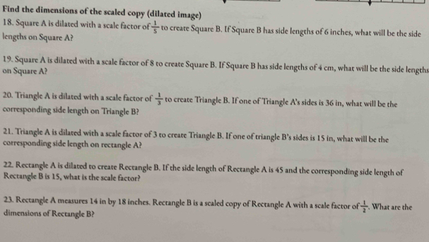 Find the dimensions of the scaled copy (dilated image) 
18. Square A is dilated with a scale factor of  1/5  to create Square B. If Square B has side lengths of 6 inches, what will be the side 
lengths on Square A? 
19. Square A is dilated with a scale factor of 8 to create Square B. If Square B has side lengths of 4 cm, what will be the side lengths 
on Square A? 
20. Triangle A is dilated with a scale factor of  1/3  to create Triangle B. If one of Triangle A's sides is 36 in, what will be the 
corresponding side length on Triangle B? 
21. Triangle A is dilated with a scale factor of 3 to create Triangle B. If one of triangle B’s sides is 15 in, what will be the 
corresponding side length on rectangle A? 
22. Rectangle A is dilated to create Rectangle B. If the side length of Rectangle A is 45 and the corresponding side length of 
Rectangle B is 15, what is the scale factor? 
23. Rectangle A measures 14 in by 18 inches. Rectangle B is a scaled copy of Rectangle A with a scale factor of  1/2 . What are the 
dimensions of Rectangle B?