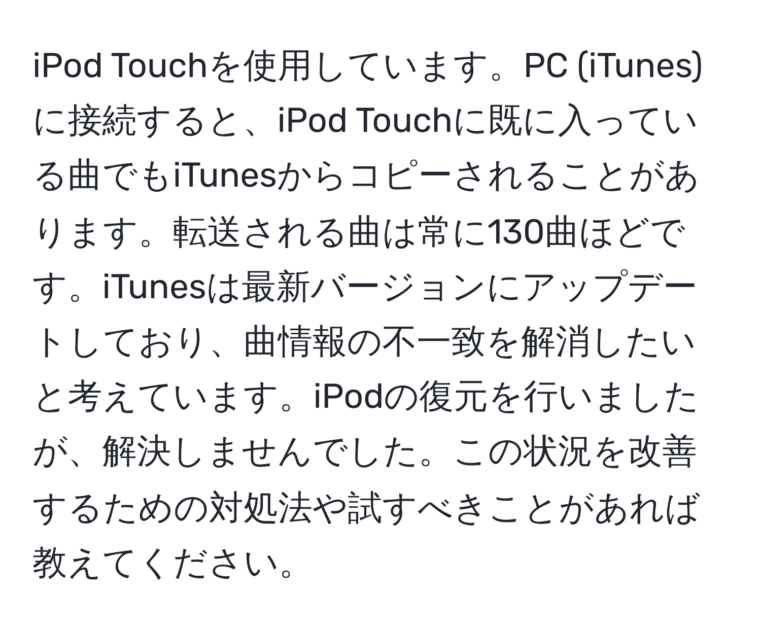 iPod Touchを使用しています。PC (iTunes) に接続すると、iPod Touchに既に入っている曲でもiTunesからコピーされることがあります。転送される曲は常に130曲ほどです。iTunesは最新バージョンにアップデートしており、曲情報の不一致を解消したいと考えています。iPodの復元を行いましたが、解決しませんでした。この状況を改善するための対処法や試すべきことがあれば教えてください。