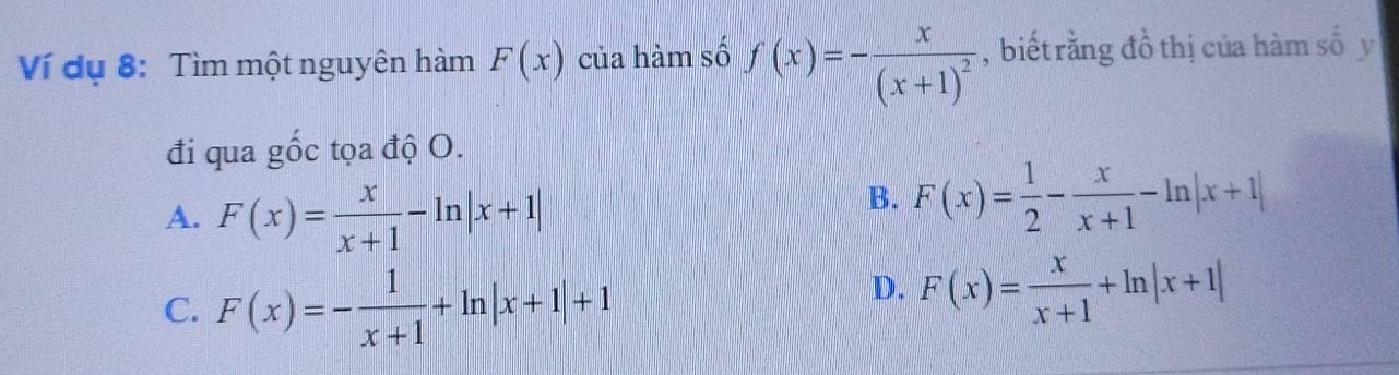 Ví dụ 8: Tìm một nguyên hàm F(x) của hàm số f(x)=-frac x(x+1)^2 ,biết rằng đồ thị của hàm số y
đi qua gốc tọa độ O.
A. F(x)= x/x+1 -ln |x+1|
B. F(x)= 1/2 - x/x+1 -ln |x+1|
C. F(x)=- 1/x+1 +ln |x+1|+1
D. F(x)= x/x+1 +ln |x+1|