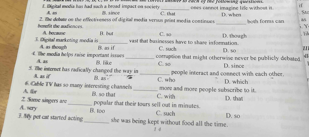 correct answer to each of the following questions.
I Digital media has had such a broad impact on society_ ones cannot imagine life without it. if
A as B. since C. that D. when
Sto
2.. The debate on the effectiveness of digital media versus print media continues both forms can as
bemefit the audiences.
_
5. Y
A. because B. but C. so D. though
lik
3. Digital marketing media is _vast that businesses have to share information.
A. as though B. as if C. such D. so
II
)l
4. The media helps raise important issues _corruption that might otherwise never be publicly debated.
A as B. like C. so D. since
. The internet has radically changed the way in _people interact and connect with each other.
A. as if B. as C. who
D. which
6. Cable TV has so many interesting channels _more and more people subscribe to it.
A for B. so that C. with
D. that
2.Some singers are_ popular that their tours sell out in minutes.
A wery B. too C. such D. so
3. My pet cat started acting_ she was being kept without food all the time.
1 4