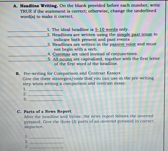 Headline Writing. On the blank provided before each number, write 
TRUE if the statement is correct; otherwise, change the underlined 
word(s) to make it correct. 
_1. The ideal headline is 5-10 words only. 
_2. Headlines are written using the simple past tense to 
indicate both present and past events 
_3. Headlines are written in the passive voice and must 
not begin with a verb. 
_4. Commas are used instead of conjunctions. 
_5. All nouns are capitalized, together with the first letter 
of the first word of the headline. 
B. Pre-writing for Comparison and Contrast Essays 
Give the three strategies/tools that you can use in the pre-writing 
step when writing a comparison and contrast essay. 
1._ 
2._ 
3._ 
C. Parts of a News Report 
After the headline and byline, the news report follows the inverted 
pyramid. Give the three (3) parts of an inverted pyramid in correct 
sequence. 
1._ 
2._ 
3._