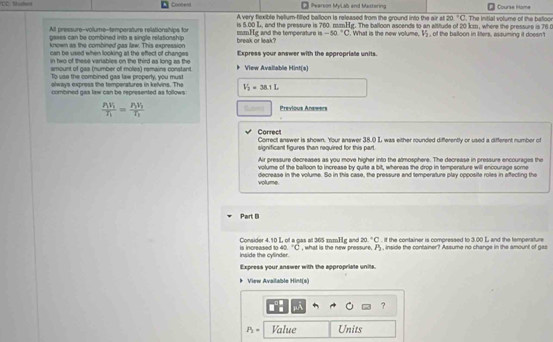 (CC: Stüden Content Pearson MyLab and Mastering Course Home 
A very flexible helium-filled balloon is released from the ground into the air at 20.^circ C. The initial volume of the balloo 
is 5.00 L, and the pressure is 760. mmHg. The balloon ascends to an altitude of 20 km, where the pressure is 76. 
All pressure--volume--temperature relationships for mmHg and the temperature is -50.^circ C. What is the new volume, V_2 , of the balloon in liters, assuming it doesn't 
gases can be combined into a single relationship 
known as the combined gas law. This expression break or leak? 
can be used when looking at the effect of changes Express your answer with the appropriate units. 
in two of these variables on the third as long as the 
amount of gas (number of moles) remains constant. View Available Hint(s) 
To use the combined gas law properly, you must 
always express the temperatures in kelvins. The
V_2=38.1L
combined gas law can be represented as follows
frac P_1V_1T_1=frac P_2V_2T_2
Previous Answers 
Correct 
Correct answer is shown. Your answer 38.0 L was either rounded differently or used a different number of 
significant figures than required for this part 
Air pressure decreases as you move higher into the atmosphere. The decrease in pressure encourages the 
volume of the balloon to increase by quite a bit, whereas the drop in temperature will encourage some 
decrease in the volume. So in this case, the pressure and temperature play opposite roles in affecting the 
volume. 
Part B 
Consider 4.10 L of a gas at 365 mmHg and 20.^circ C. If the container is compressed to 3.00 L and the temperature 
is increased to 40.^circ C , what is the new pressure, P_2 , inside the container? Assume no change in the amount of gas 
inside the cylinder. 
Express your answer with the appropriate units. 
D View Available Hint(s)
μA
?
P_2= Value Units