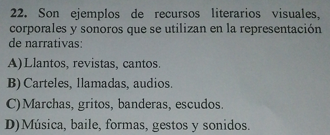 Son ejemplos de recursos literarios visuales,
corporales y sonoros que se utilizan en la representación
de narrativas:
A)Llantos, revistas, cantos.
B) Carteles, llamadas, audios.
C)Marchas, gritos, banderas, escudos.
D)Música, baile, formas, gestos y sonidos.