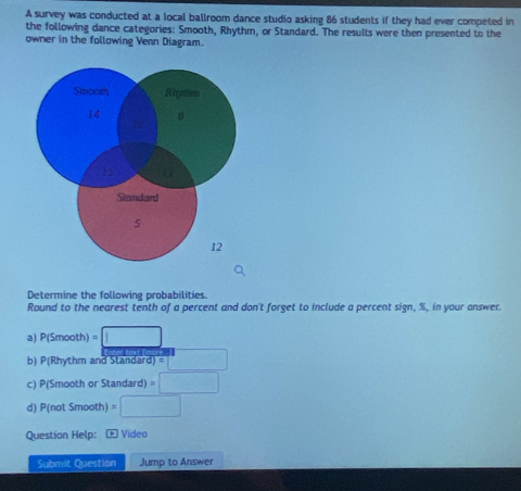 A survey was conducted at a local ballroom dance studio asking 86 students if they had ever competed in 
the following dance categories: Smooth, Rhythm, or Standard. The results were then presented to the 
owner in the following Venn Diagram. 
Determine the following probabilities. 
Round to the nearest tenth of a percent and don't forget to include a percent sign, %, in your answer. 
a) P(Smooth )=□
b) P(Rhythm and Standard) = =□
c) P(Smooth or Standard) =□
d) P(not Smooth) =□
Question Help: Œ Video 
Submit Question Jump to Answer