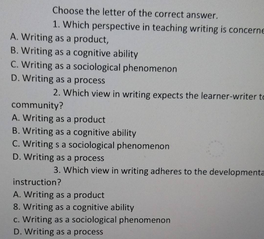 Choose the letter of the correct answer.
1. Which perspective in teaching writing is concerne
A. Writing as a product,
B. Writing as a cognitive ability
C. Writing as a sociological phenomenon
D. Writing as a process
2. Which view in writing expects the learner-writer t
community?
A. Writing as a product
B. Writing as a cognitive ability
C. Writing s a sociological phenomenon
D. Writing as a process
3. Which view in writing adheres to the developmenta
instruction?
A. Writing as a product
8. Writing as a cognitive ability
c. Writing as a sociological phenomenon
D. Writing as a process