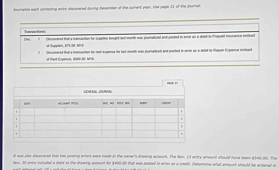 Journalize each correcting entry discovered during December of the current year. Use page 21 of the journal. 
Transactions: 
Dec 1 Discovered that a transaction for supplies bought last month was journalized and posted in error as a debit to Prepaid Insurance instead 
of Supplies, $75.00. M15. 
1 Discovered that a transaction for rent expense for last month was journalized and posted in error as a debit to Repair Expense instead 
of Rent Expense, $900.00. M16. 
PAGE 21 
It was also discovered that two posting errors were made in the owner's drawing account. The Nov. 15 entry amount should have been $540.00. The 
Nov. 30 entry included a debit to the drawing account for $400,00 that was posted in error as a credit. Determine what amount should be entered in