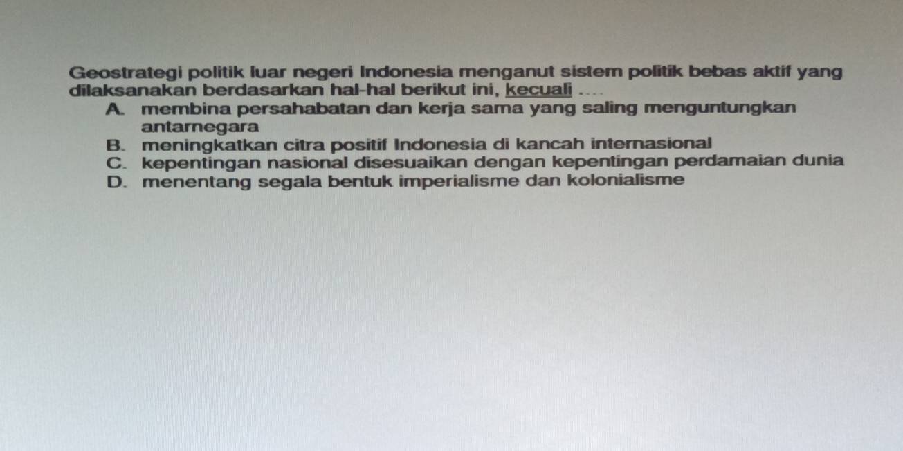 Geostrategi politik luar negeri Indonesia menganut sistem politik bebas aktif yang
dilaksanakan berdasarkan hal-hal berikut ini, kecuali
A. membina persahabatan dan kerja sama yang saling menguntungkan
antarnegara
B. meningkatkan citra positif Indonesia di kancah internasional
C. kepentingan nasional disesuaikan dengan kepentingan perdamaian dunia
D. menentang segala bentuk imperialisme dan kolonialisme