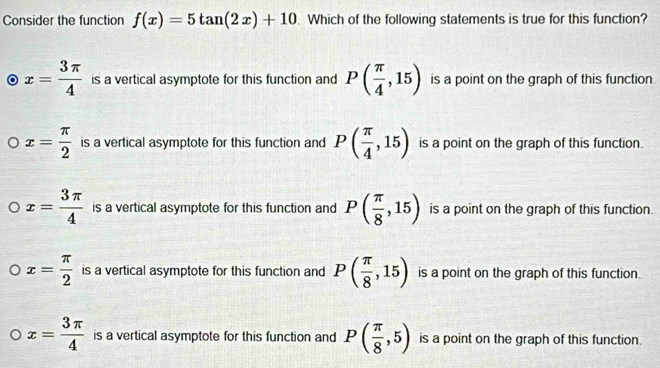 Consider the function f(x)=5tan (2x)+10 Which of the following statements is true for this function?
x= 3π /4  is a vertical asymptote for this function and P( π /4 ,15) is a point on the graph of this function.
x= π /2  is a vertical asymptote for this function and P( π /4 ,15) is a point on the graph of this function.
x= 3π /4  is a vertical asymptote for this function and P( π /8 ,15) is a point on the graph of this function.
x= π /2  is a vertical asymptote for this function and P( π /8 ,15) is a point on the graph of this function.
x= 3π /4  is a vertical asymptote for this function and P( π /8 ,5) is a point on the graph of this function.