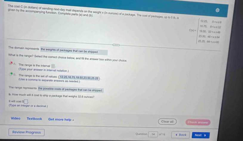 The cost C (in dollars) of sending next-day mail depends on the weight x (in ounces) of a package. The cost of packages, up to 5 lb, is
given by the accompanying function. Complete parts (a) and (b).
C(t=)=0.beginarrayr 0* 0* 0.25.84* 0.22 0.250 9.440 232 23.84* 0.48 25.64* 0.040
The domain represents the weights of packages that can be shipped.
What is the range? Select the correct choice below, and fill the answer box within your choice.
A The range is the interval
(Type your answer in interval notation.)
B. The range is the set of values ( 12.25, 16.75, 19.50, 23.50, 25.25)
(Use a comma to separate answers as needed.)
The range represents the possible costs of packages that can be shipped.
b. How much will it cost to ship a package that weighs 32.6 ounces?
It will cost $ □
(Type an integer or a decimal.)
Video Textbook Get more help - Clear all Check answer
Review Progress Question 14 of 16 4 Back Noxt