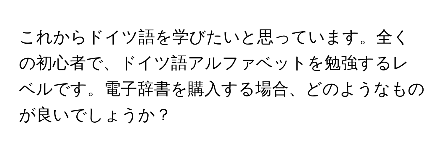 これからドイツ語を学びたいと思っています。全くの初心者で、ドイツ語アルファベットを勉強するレベルです。電子辞書を購入する場合、どのようなものが良いでしょうか？