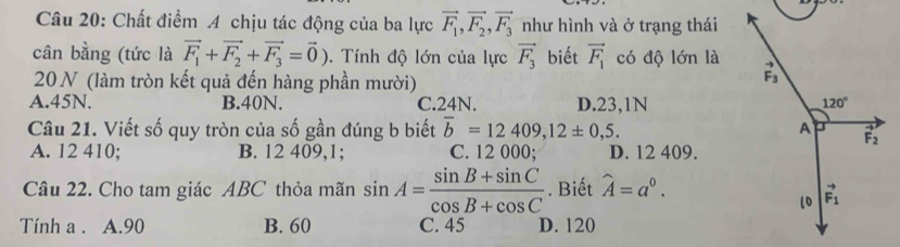 Chất điểm A chịu tác động của ba lực vector F_1,vector F_2,vector F_3 như hình và ở trạng thái
cân bằng (tức là vector F_1+vector F_2+vector F_3=vector 0).  Tính độ lớn của lực vector F_3 biết vector F_1 có độ lớn là
20N (làm tròn kết quả đến hàng phần mười)
A.45N. B.40N. C.24N. D.23,1N
Câu 21. Viết số quy tròn của số gần đúng b biết overline b=12409,12± 0,5.
A. 12 410; B. 12 409,1; C. 12 000; D. 12 409.
Câu 22. Cho tam giác ABC thỏa mãn sin A= (sin B+sin C)/cos B+cos C . Biết widehat A=a^0.
Tính a . A.90 B. 60 C. 45 D. 120