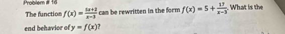 Problem # 16
The function f(x)= (5x+2)/x-3  can be rewritten in the form f(x)=5+ 17/x-3 . What is the
end behavior of y=f(x) 7
