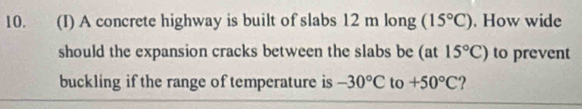 A concrete highway is built of slabs 12 m long (15°C). How wide 
should the expansion cracks between the slabs be (at15°C) to prevent 
buckling if the range of temperature is -30°C to +50°C ?