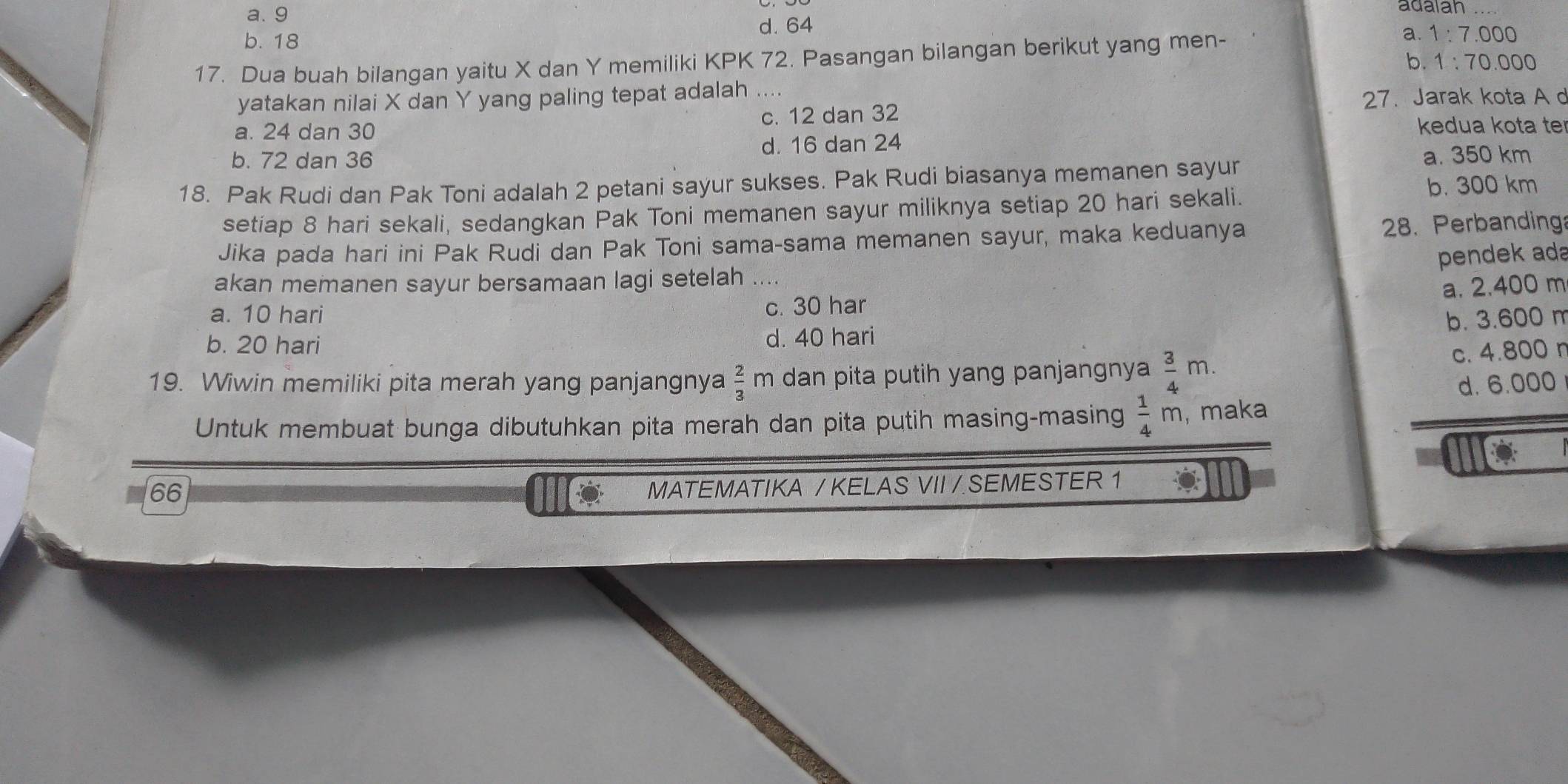 a. 9 adalah
b. 18 d. 64
a.
17. Dua buah bilangan yaitu X dan Y memiliki KPK 72. Pasangan bilangan berikut yang men- 1:7.000
b. 1:70.000
yatakan nilai X dan Y yang paling tepat adalah ....
27. Jarak kota A d
a. 24 dan 30 c. 12 dan 32
kedua kota te
b. 72 dan 36 d. 16 dan 24
a. 350 km
18. Pak Rudi dan Pak Toni adalah 2 petani sayur sukses. Pak Rudi biasanya memanen sayur
setiap 8 hari sekali, sedangkan Pak Toni memanen sayur miliknya setiap 20 hari sekali.
b. 300 km
Jika pada hari ini Pak Rudi dan Pak Toni sama-sama memanen sayur, maka keduanya 28. Perbanding
pendek ada
akan memanen sayur bersamaan lagi setelah ...
a. 2.400 m
a. 10 hari c. 30 har
b. 3.600 m
b. 20 hari d. 40 hari
19. Wiwin memiliki pita merah yang panjangnya dan pita putih yang panjangnya  3/4 m. c. 4.800 r
 2/3 m
d. 6.000
Untuk membuat bunga dibutuhkan pita merah dan pita putih masing-masing  1/4 m , maka
66
MATEMATIKA /KELAS VII / SEMESTER 1