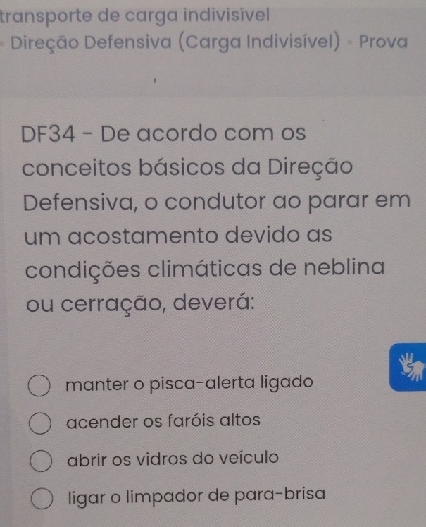 transporte de carga indivisível 
Direção Defensiva (Carga Indivisível) - Prova
DF34 - De acordo com os
conceitos básicos da Direção
Defensiva, o condutor ao parar em
um acostamento devido as
condições climáticas de neblina
ou cerração, deverá:
manter o pisca-alerta ligado
acender os faróis altos
abrir os vidros do veículo
ligar o limpador de para-brisa