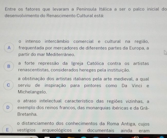 Entre os fatores que levaram a Península Itálica a ser o palco inicial do
desenvolvimento do Renascimento Cultural está:
o intenso intercâmbio comercial e cultural na região,
A  frequentada por mercadores de diferentes partes da Europa, a
partir do mar Mediterrâneo.
B a forte repressão da Igreja Católica contra os artistas
renascentistas, considerados hereges pela instituição.
a obstinação dos artistas italianos pela arte medieval, a qual
C ) serviu de inspiração para pintores como Da Vinci e
Michelangelo.
o atraso intelectual característico das regiões vizinhas, a
D exemplo dos reinos francos, das monarquias ibéricas e da Grã-
Bretanha.
o distanciamento dos conhecimentos da Roma Antiga, cujos
E  vestígios arqueológicos e documentais ainda eram