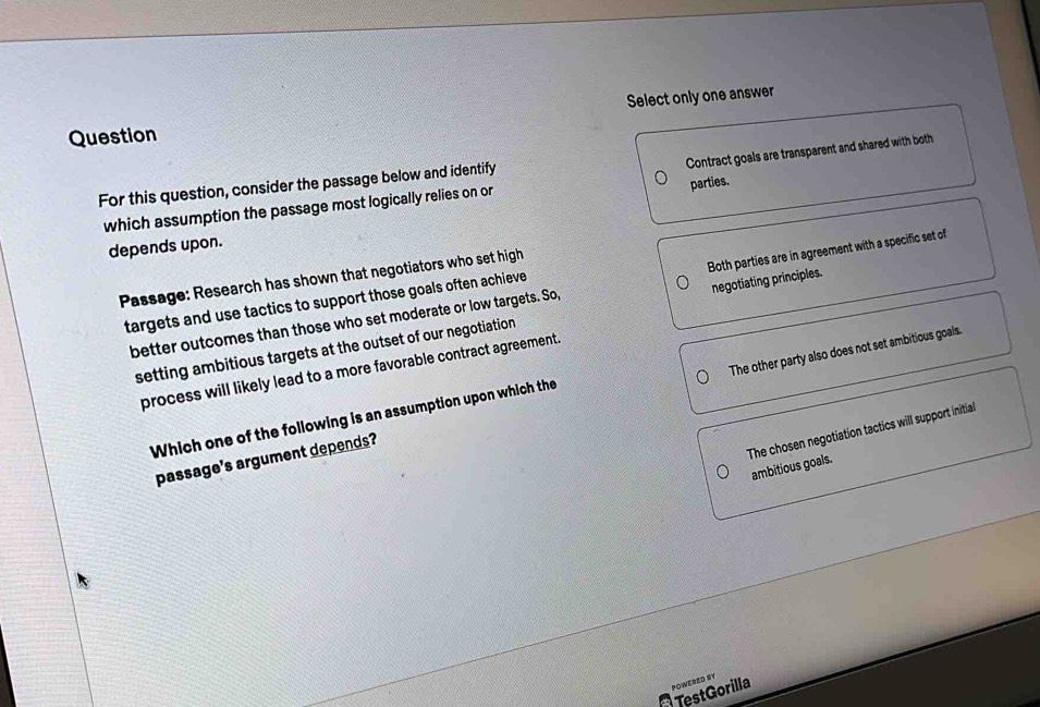 Select only one answer
Question
which assumption the passage most logically relies on or Contract goals are transparent and shared with both
parties.
For this question, consider the passage below and identify
depends upon.
Passage: Research has shown that negotiators who set high
better outcomes than those who set moderate or low targets. So, Both parties are in agreement with a specific set of
targets and use tactics to support those goals often achieve
setting ambitious targets at the outset of our negotiation negotiating principles.
process will likely lead to a more favorable contract agreement.
passage's argument depends? The other party also does not set ambitious goals.
Which one of the following is an assumption upon which the
The chosen negotiation tactics will support initial
ambitious goals.
POWERED SY
TestGorilla