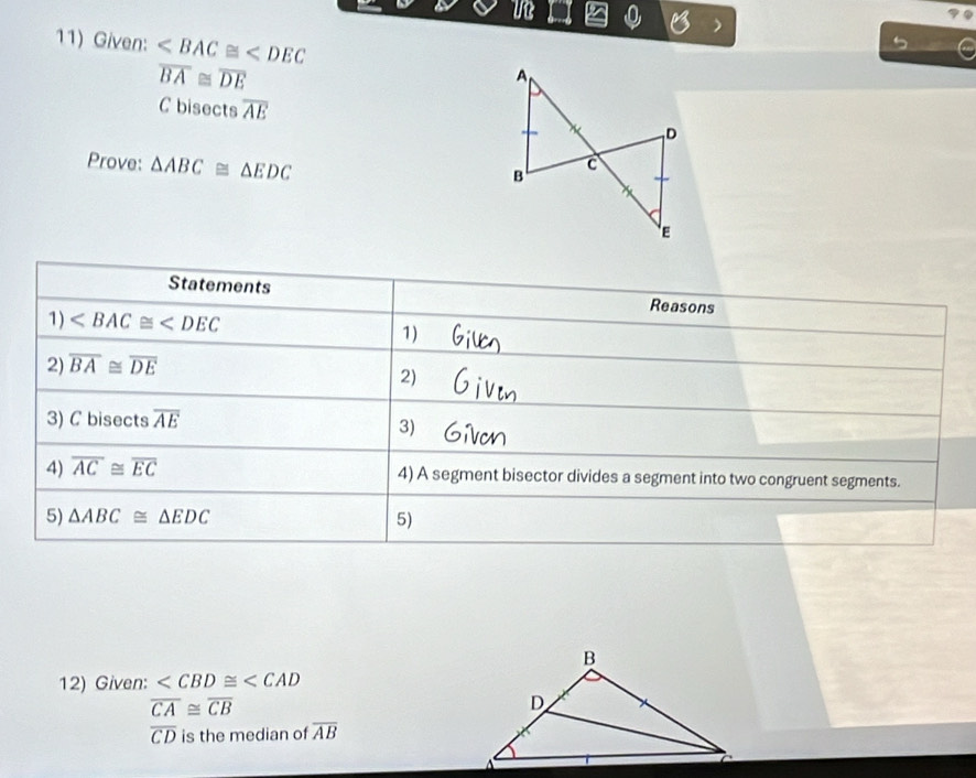 ue 
11) Given:
overline BA≌ overline DE
C bisects overline AE
Prove: △ ABC≌ △ EDC
Statements 
Reasons 
1)
1) 
2) overline BA≌ overline DE
2) 
3) C bisects overline AE
3) 
4) overline AC≌ overline EC 4) A segment bisector divides a segment into two congruent segments. 
5) △ ABC≌ △ EDC 5) 
12) Given:
overline CA≌ overline CB
overline CD is the median of overline AB