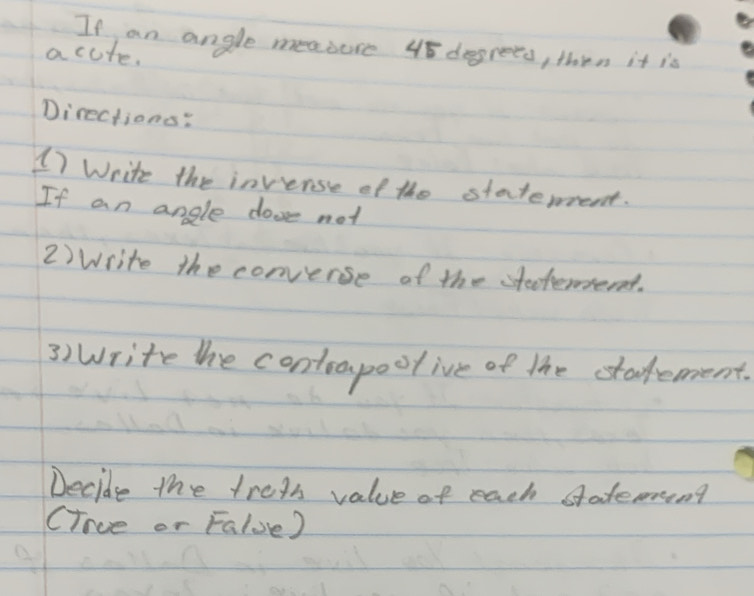 If an angle measure 48 dogrees, then it is 
acute. 
Directions: 
()Write the invense of the statement. 
If an angle dooe not 
2) Write the converse of the steteend. 
3) write the contoapoolive of the stadement. 
Decide the trets value of each stateming 
(ince or Falue)