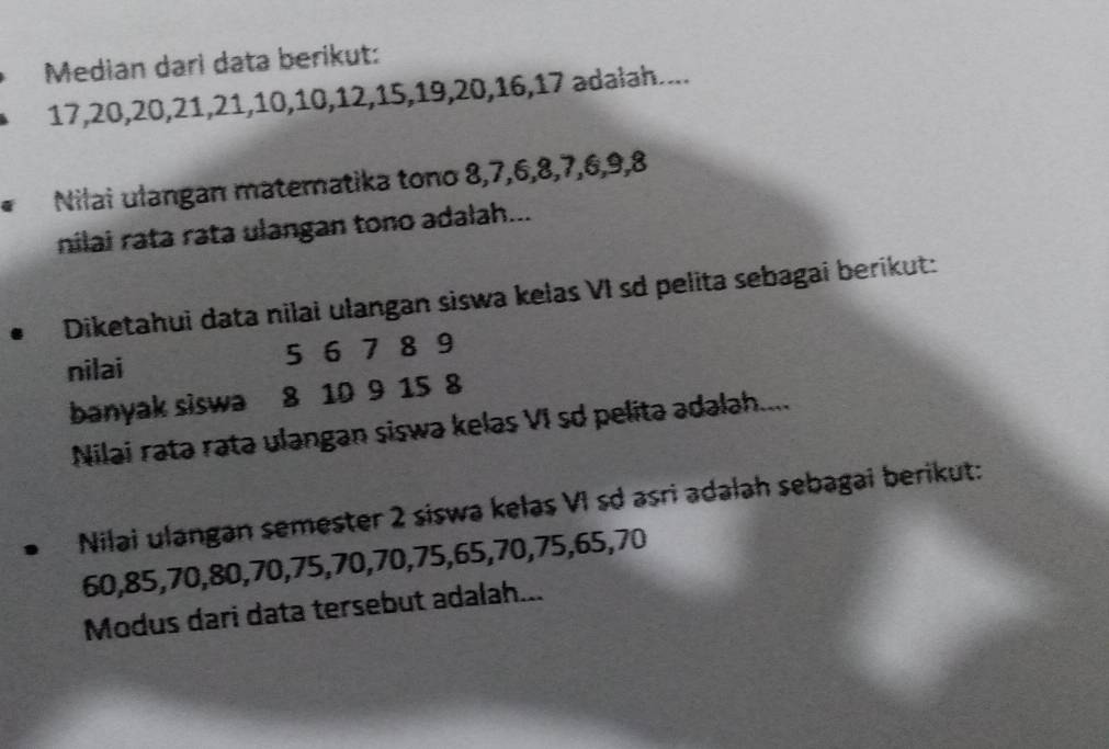 Median dari data berikut:
17, 20, 20, 21, 21, 10, 10, 12, 15, 19, 20, 16, 17 adałah.... 
Nilai ulangan matematika tono 8, 7, 6, 8, 7, 6, 9, 8
nilai rata rata ulangan tono adalah... 
Diketahui data nilai ulangan siswa kelas VI sd pelita sebagai berikut: 
nilai 5 6 7 8 9
banyak siswa 8 10 9 15 8
Nilai ratə rata ulangan siswa kelas VI sd pelita adalah.... 
D Nilai ulangan semester 2 siswa kelas VI sd asri adalah sebagai berikut:
60, 85, 70, 80, 70, 75, 70, 70, 75, 65, 70, 75, 65, 70
Modus dari data tersebut adalah...