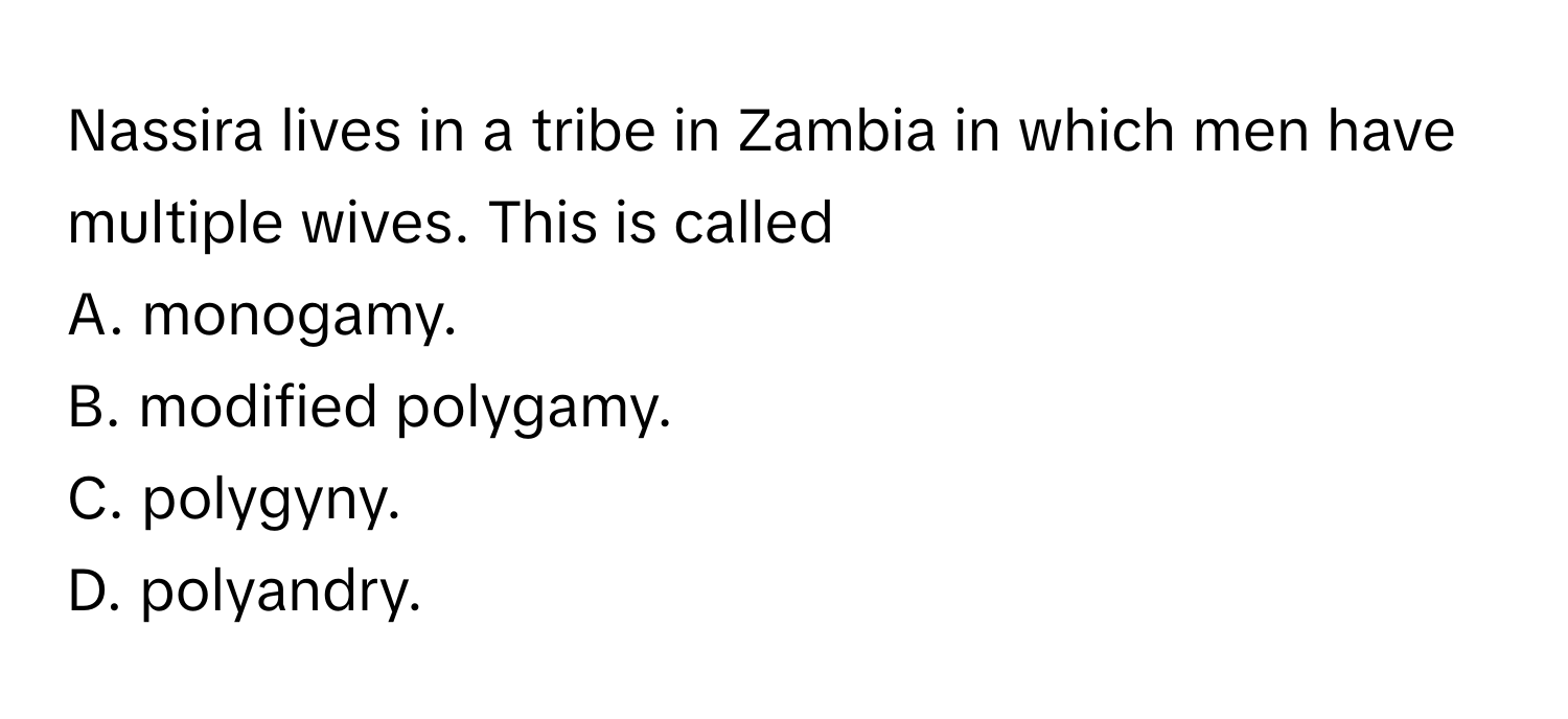 Nassira lives in a tribe in Zambia in which men have multiple wives. This is called 
A. monogamy.
B. modified polygamy.
C. polygyny.
D. polyandry.