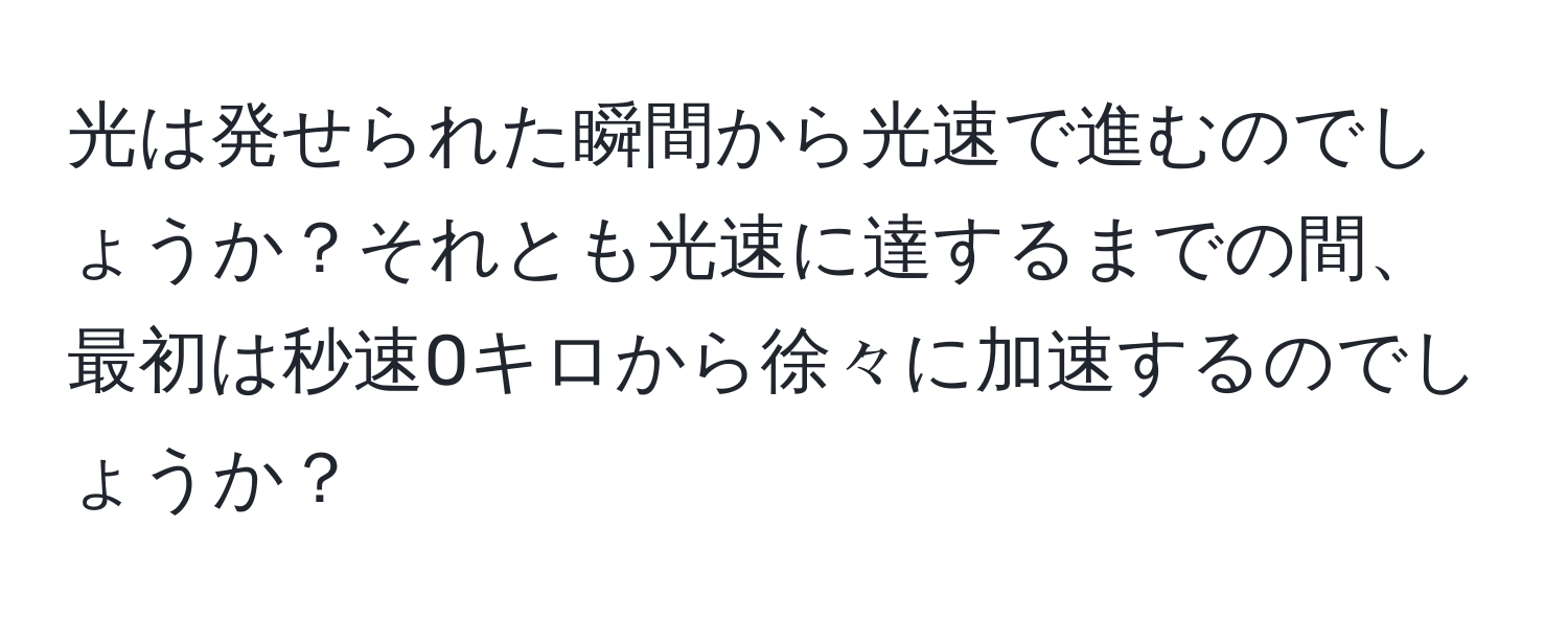 光は発せられた瞬間から光速で進むのでしょうか？それとも光速に達するまでの間、最初は秒速0キロから徐々に加速するのでしょうか？