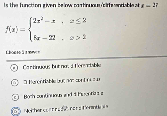 Is the function given below continuous/differentiable at x=2
f(x)=beginarrayl 2x^2-x,x≤ 2 8x-22,x>2endarray.
Choose 1 answer:
A Continuous but not differentiable
B Differentiable but not continuous
c Both continuous and differentiable
D Neither continuoas nor differentiable