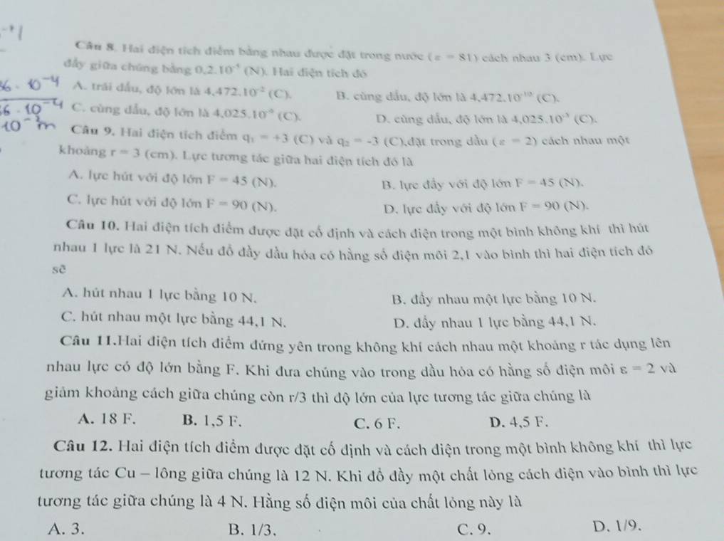 Hai điện tích điểm bằng nhau được đặt trong nước (z=81) cách nhau 3 (cm). Lực
đẩy giữa chúng bằng 0.2.10^(-5) (N). Hai điện tích đó
A. trái đầu, độ lớn là 4.472.10^(-2) (C). B. cùng dầu, độ lớn là 4,472,10^(-10)(C).
C. cùng đẫu, độ lớn là 4,025,10^(-9) C D. cùng dấu, độ lớn là 4,025.10^(-3)(C).
Câu 9. Hai điện tích điểm q_1=+3(C) và q_2=-3 (C),đặt trong dầu (z=2) cách nhau một
khoàng r=3(cm) 1 Lực tương tác giữa hai điện tích đó là
A. lực hút với độ lớn F=45 (N).
B. lực đầy với độ lớn F=45 (N).
C. lực hút với độ lớn F=90 (N).
D. lực đầy với độ lớn F=90 (N).
Câu 10. Hai điện tích điểm được đặt cổ định và cách điện trong một bình không khí thì hút
nhau 1 lực là 21 N. Nếu đồ đầy dầu hóa có hằng số điện môi 2,1 vào bình thì hai điện tích đó
sẽ
A. hút nhau 1 lực bằng 10 N.
B. đầy nhau một lực bằng 10 N.
C. hút nhau một lực bằng 44,1 N.
D. đầy nhau 1 lực bằng 44,1 N.
Câu 11.Hai điện tích điểm đứng yên trong không khí cách nhau một khoáng r tác dụng lên
nhau lực có độ lớn bằng F. Khi đưa chúng vào trong dầu hỏa có hằng số điện môi varepsilon =2va
giảm khoảng cách giữa chúng còn r/3 thì độ lớn của lực tương tác giữa chúng là
A. 18 F. B. 1,5 F. C. 6 F. D. 4,5 F.
Câu 12. Hai điện tích diểm được đặt cố định và cách điện trong một bình không khí thì lực
tương tác Cu - lông giữa chúng là 12 N. Khi đồ đầy một chất lỏng cách điện vào bình thì lực
tương tác giữa chúng là 4 N. Hằng số điện môi của chất lỏng này là
A. 3. B. 1/3. C. 9. D. 1/9.