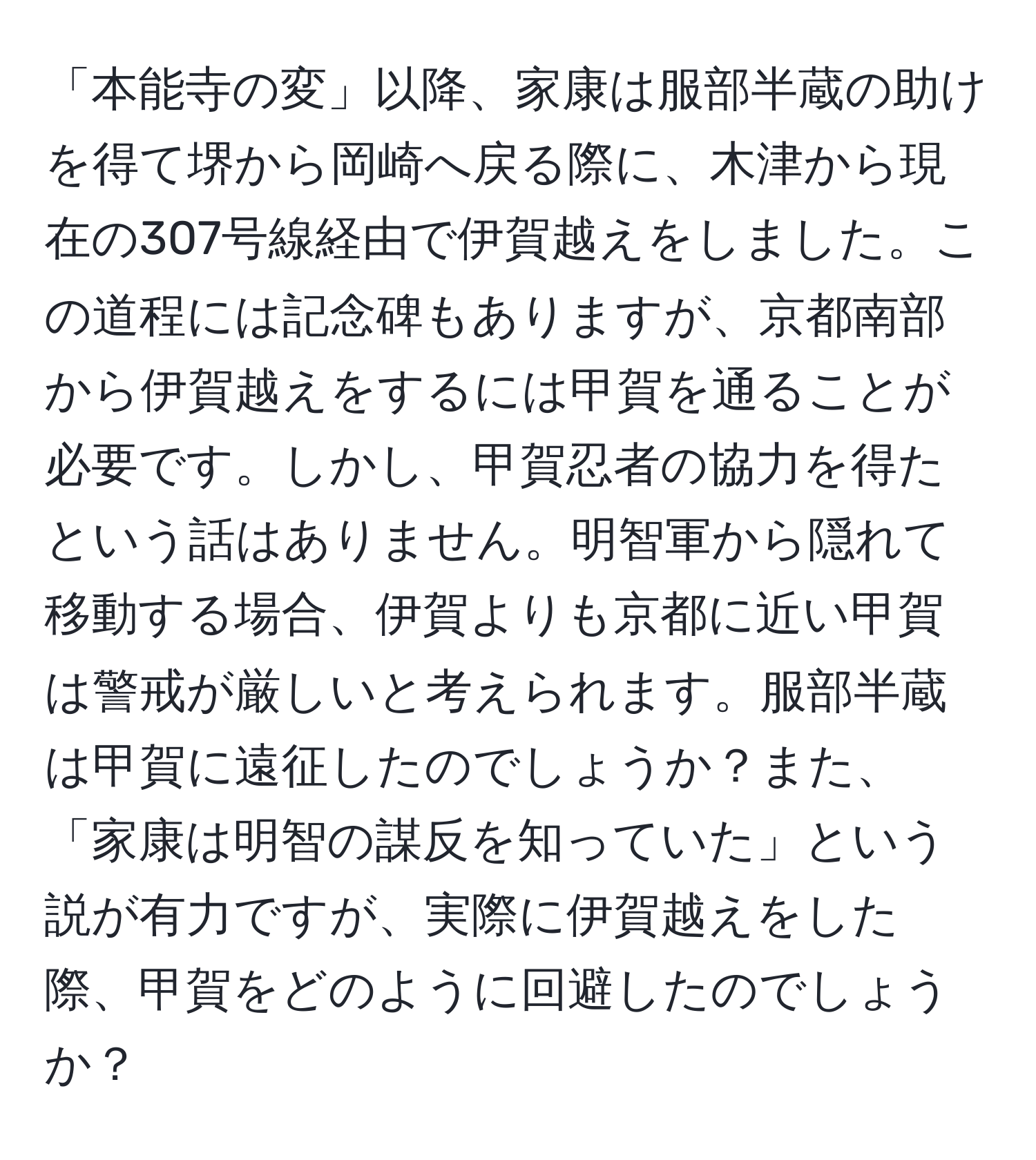 「本能寺の変」以降、家康は服部半蔵の助けを得て堺から岡崎へ戻る際に、木津から現在の307号線経由で伊賀越えをしました。この道程には記念碑もありますが、京都南部から伊賀越えをするには甲賀を通ることが必要です。しかし、甲賀忍者の協力を得たという話はありません。明智軍から隠れて移動する場合、伊賀よりも京都に近い甲賀は警戒が厳しいと考えられます。服部半蔵は甲賀に遠征したのでしょうか？また、「家康は明智の謀反を知っていた」という説が有力ですが、実際に伊賀越えをした際、甲賀をどのように回避したのでしょうか？