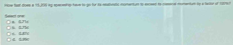 fow fast does a 15,200 by spacestup have to go for is reatuatic momenum to exceed io desscal momentu by a factor of 1109?
Select one:
± Q7c
b. 075
C. QB7C
d. &.8Bc