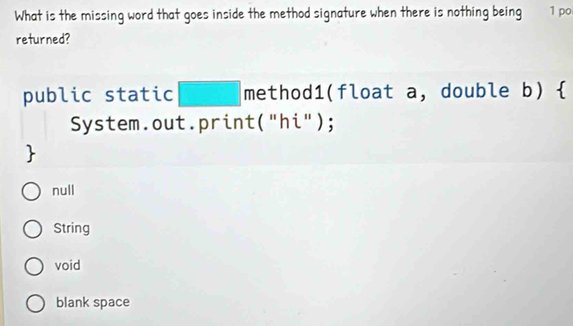 What is the missing word that goes inside the method signature when there is nothing being 1 po
returned?
public static □ method1(float a, double b) 
System.out.print("hi");

null
String
void
blank space