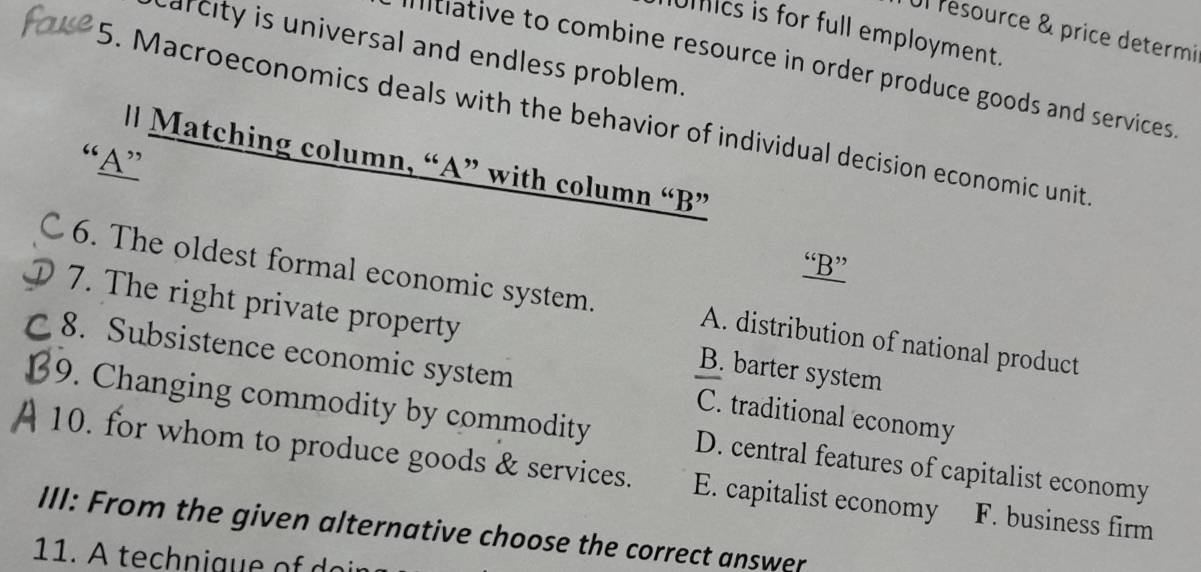 Ul resource & price determi
ics is for full employment.
arcity is universal and endless problem.
mitiative to combine resource in order produce goods and services 
5. Macroeconomics deals with the behavior of individual decision economic unit
“A”
l Matching column, “A” with column “B”
“B”
6. The oldest formal economic system. A. distribution of national product
7. The right private property B. barter system
8. Subsistence economic system C. traditional economy
9. Changing commodity by commodity D. central features of capitalist economy
10. for whom to produce goods & services. E. capitalist economy F. business firm
III: From the given alternative choose the correct answer
11. A technique of d