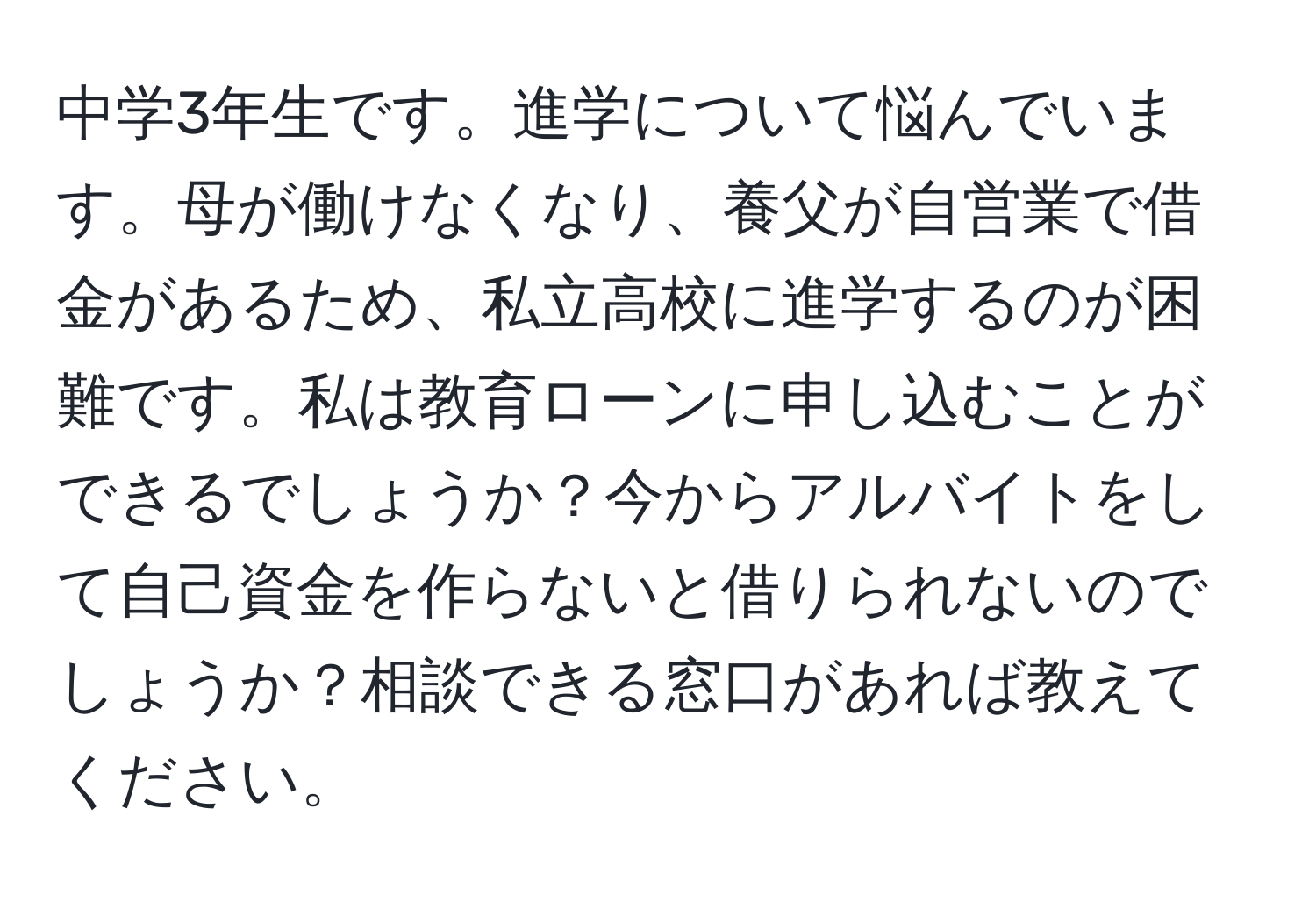 中学3年生です。進学について悩んでいます。母が働けなくなり、養父が自営業で借金があるため、私立高校に進学するのが困難です。私は教育ローンに申し込むことができるでしょうか？今からアルバイトをして自己資金を作らないと借りられないのでしょうか？相談できる窓口があれば教えてください。