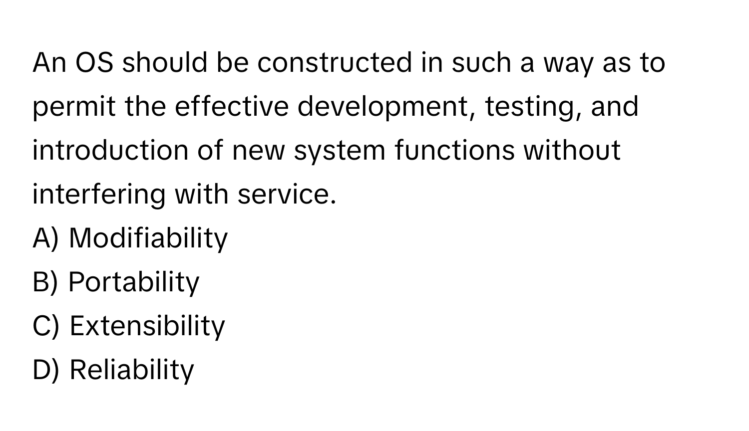 An OS should be constructed in such a way as to permit the effective development, testing, and introduction of new system functions without interfering with service.
A) Modifiability
B) Portability
C) Extensibility
D) Reliability