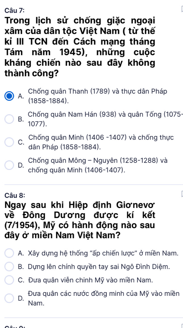 Trong lịch sử chống giặc ngoại
xâm của dân tộc Việt Nam ( từ thế
kỉ III TCN đến Cách mạng tháng
Tám năm 1945), những cuộc
kháng chiến nào sau đây không
thành công?
Chống quân Thanh (1789) và thực dân Pháp
A. (1858-1884).
B. Chống quân Nam Hán (938) và quân Tống (1075-
1077).
C. Chống quân Minh (1406 -1407) và chống thực
dân Pháp (1858-1884).
D. Chống quân Mông - Nguyên (1258-1288) và
chống quân Minh (1406-1407).
Câu 8:
Ngay sau khi Hiệp định Giơnevơ
về Đông Dương được kí kết
(7/1954), Mỹ có hành động nào sau
đây ở miền Nam Việt Nam?
A. Xây dựng hệ thống "ấp chiến lược” ở miền Nam.
B. Dựng lên chính quyền tay sai Ngô Đình Diệm.
C. Đưa quân viễn chinh Mỹ vào miền Nam.
D. Đưa quân các nước đồng minh của Mỹ vào miền
Nam.