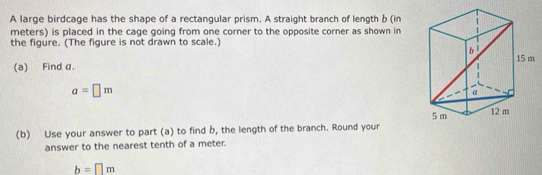 A large birdcage has the shape of a rectangular prism. A straight branch of length b (in 
meters) is placed in the cage going from one corner to the opposite corner as shown in 
the figure. (The figure is not drawn to scale.) 
(a) Find α.
a=□ m
(b) Use your answer to part (a) to find b, the length of the branch. Round your 
answer to the nearest tenth of a meter.
b=□ m