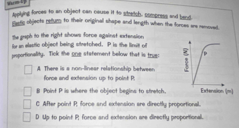 Warm-Up
Applying forces to an object can cause it to stretch, compress and bend
Elastic objects return to their original shape and length when the forces are removed.
The graph to the right shows force against extension
for an elastic object being stretched. P is the limit of
proportionality. Tick the one statement below that is true:
A There is a non-linear relationship between
force and extension up to point P.
B Point P is where the object begins to stretch.
C After point P, force and extension are directly proportional.
D Up to point P, force and extension are directly proportional.