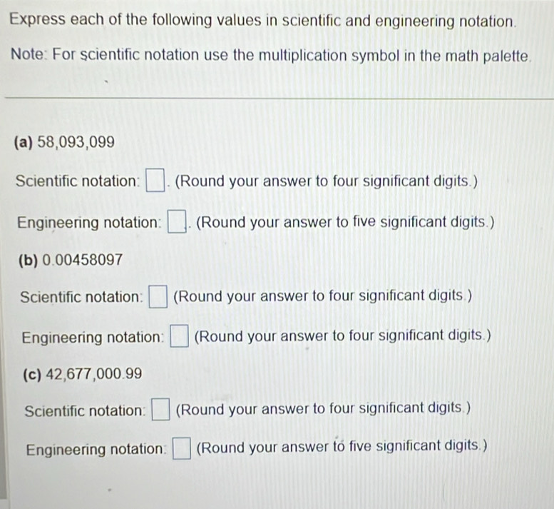 Express each of the following values in scientific and engineering notation. 
Note: For scientific notation use the multiplication symbol in the math palette. 
(a) 58,093,099
Scientific notation: □ . (Round your answer to four significant digits.) 
Engineering notation: □ . (Round your answer to five significant digits.) 
(b) 0.00458097
Scientific notation: □ (Round your answer to four significant digits.) 
Engineering notation: □ (Round your answer to four significant digits.) 
(c) 42,677,000.99
Scientific notation: □ (Round your answer to four significant digits.) 
Engineering notation: □ (Round your answer to five significant digits.)