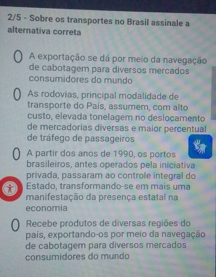 2/5 - Sobre os transportes no Brasil assinale a
alternativa correta
A exportação se dá por meio da navegação
de cabotagem para diversos mercados
consumidores do mundo
As rodovias, principal modalidade de
transporte do País, assumem, com alto
custo, elevada tonelagem no deslocamento
de mercadorias diversas e maior percentual
de tráfego de passageiros
A partir dos anos de 1990, os portos
brasileiros, antes operados pela iniciativa
privada, passaram ao controle integral do
i Estado, transformando-se em mais uma
manifestação da presença estatal na
economía
Recebe produtos de diversas regiões do
país, exportando-os por meio da navegação
de cabotagem para diversos mercados
consumidores do mundo