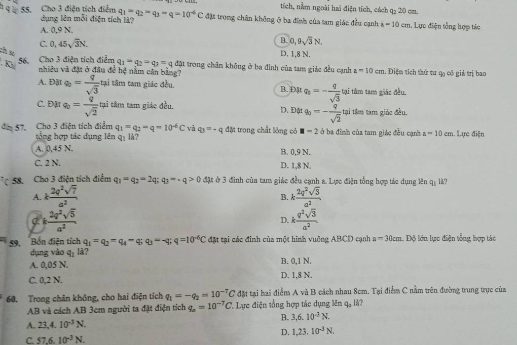 tích, nằm ngoài hai điện tích, cách q_2 20 cm
* q l 55. Cho 3 điện tích điểm q_1=q_2=q_3=q=10^(-6)C đặt trong chân không ở ba đinh của tam giác đều cạnh a=10cm 1. Lực điện tổng hợp tác
dụng lên mỗi điện tích là?
A. 0.9 N.
C. 0,45sqrt(3)N.
B. 0,9sqrt(3)N.
ch so
D. 1,8 N.
. Khả
56. Cho 3 điện tích điểm q_1=q_2=q_3=q đặt trong chân không ở ba đinh của tam giác đều cạnh a=10cm. Điện tích thứ tư qo có giá trị bao
nhiêu và đặt ở đâu để hệ nằm cân bằng?
A. Đặt q_0= q/sqrt(3)  tại tâm tam giác đều. B. Đặt q_0=- q/sqrt(3)  tại tâm tam giác đều.
C. Đặt q_0= q/sqrt(2)  tại tâm tam giác đều. D. Đặt q_0=- q/sqrt(2)  tại tâm tam giác đều.
di 57. Cho 3 điện tích điểm q_1=q_2=q=10^(-6)C và q_3=-q đặt trong chất lỏng có □ =20 ba đỉnh của tam giác đều cạnh a=10cm. Lực điện
tổng hợp tác dụng lên qị là?
A. 0,45 N. B. 0,9 N.
C. 2 N. D. 1,8 N.
58. Cho 3 điện tích điểm q_1=q_2=2q; q_3=-q>0 đặt ở 3 đỉnh của tam giác đều cạnh a. Lực điện tổng hợp tác dụng lên q_1 là?
A. k 2q^2sqrt(7)/a^2  k 2q^2sqrt(3)/a^2 .
B.
C k 2q^2sqrt(5)/a^2 
D. k q^2sqrt(3)/a^2 .
59. Bốn điện tích q_1=q_2=q_4=q;q_3=-q;q=10^(-6)C đặt tại các đình của một hình vuông ABCD cạnh a=30cm. Độ lớn lực điện tổng hợp tác
dụng vào q_1l_a 2
A. 0,05 N. B. 0,1 N.
C. 0,2 N. D. 1,8 N.
60. Trong chân không, cho hai điện tích q_1=-q_2=10^(-7)C đặt tại hai điểm A và B cách nhau 8cm. Tại điểm C nằm trên đường trung trực của
AB và cách AB 3cm người ta đặt điện tích q_o=10^(-7)C. Lực điện tổng hợp tác dụng lên q_0 là?
A. 23,4.10^(-3)N. B. 3,6.10^(-3)N.
D. 1,23.10^(-3)N.
C. 57.6.10^(-3)N.