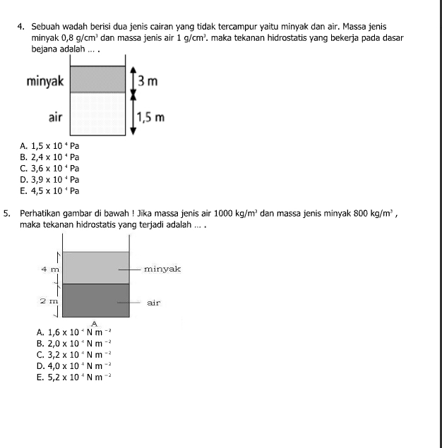 Sebuah wadah berisi dua jenis cairan yang tidak tercampur yaitu minyak dan air. Massa jenis
minyak 0, 8g/cm^3 dan massa jenis air 1g/cm^3. maka tekanan hidrostatis yang bekerja pada dasar
bejana adalah ... .
A. 1,5* 10^4Pa
B. 2,4* 10^4Pa
C. 3,6* 10^4Pa
D. 3,9* 10^4Pa
E. 4,5* 10^4Pa
5. Perhatikan gambar di bawah ! Jika massa jenis air 1000kg/m^3 dan massa jenis minyak 800kg/m^3, 
maka tekanan hidrostatis yang terjadi adalah ... .
4 m minyak
2 m air
A
A. 1,6* 10^-Nm^(-2)
B. 2,0* 10^4Nm^(-2)
C. 3,2* 10^(-4)Nm^(-2)
D. 4,0* 10^4Nm^(-2)
E. 5,2* 10^4Nm^(-2)